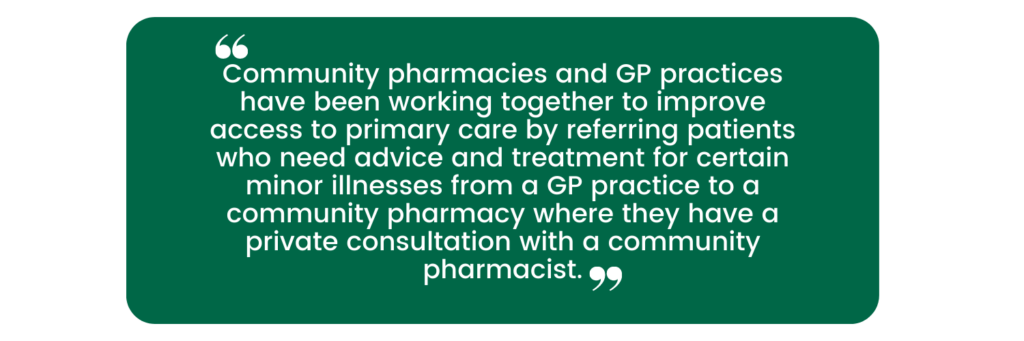 Community pharmacies and GP practices have been working together to improve access to primary care by referring patients who need advice and treatment for certain minor illnesses from a GP practice to a community pharmacy where they have a private consultation with a community pharmacist.